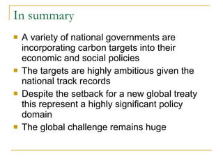 In summary A variety of national governments are incorporating carbon targets into their economic and social policies  The targets are highly ambitious given the national track records Despite the setback for a new global treaty this represent a highly significant policy domain  The global challenge remains huge 