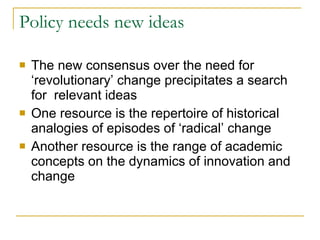 Policy needs new ideas The new consensus over the need for ‘revolutionary’ change precipitates a search for  relevant ideas One resource is the repertoire of historical analogies of episodes of ‘radical’ change Another resource is the range of academic concepts on the dynamics of innovation and change 