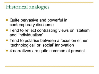 Historical analogies Quite pervasive and powerful in contemporary discourse Tend to reflect contrasting views on ‘statism’ and ‘individualism’ Tend to polarise between a focus on either ‘technological’ or ‘social’ innovation  4 narratives are quite common at present  