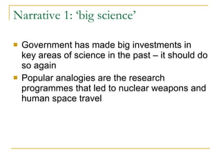 Narrative 1: ‘big science’ Government has made big investments in key areas of science in the past – it should do so again Popular analogies are the research programmes that led to nuclear weapons and human space travel  