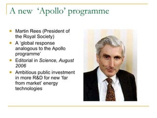 A new  ‘Apollo’ programme Martin Rees (President of the Royal Society) A ‘global response analogous to the Apollo programme’ Editorial in  Science, August 2006  Ambitious public investment in more R&D for new ‘far from market’ energy technologies 