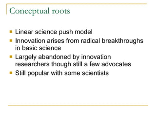 Conceptual roots Linear science push model Innovation arises from radical breakthroughs in basic science Largely abandoned by innovation researchers though still a few advocates Still popular with some scientists 