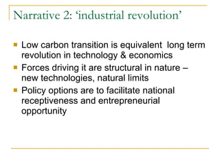 Narrative 2: ‘industrial revolution’ Low carbon transition is equivalent  long term revolution in technology & economics Forces driving it are structural in nature – new technologies, natural limits Policy options are to facilitate national receptiveness and entrepreneurial opportunity  