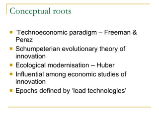 Conceptual roots ‘ Technoeconomic paradigm – Freeman & Perez Schumpeterian evolutionary theory of innovation Ecological modernisation – Huber Influential among economic studies of innovation  Epochs defined by ‘lead technologies’  