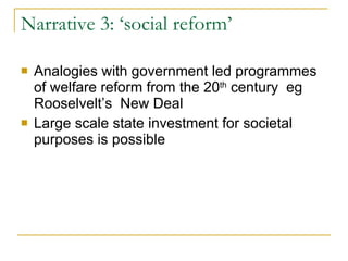 Narrative 3: ‘social reform’ Analogies with government led programmes of welfare reform from the 20 th  century  eg Rooselvelt’s  New Deal Large scale state investment for societal purposes is possible 