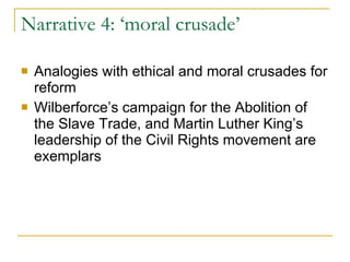 Narrative 4: ‘moral crusade’ Analogies with ethical and moral crusades for reform Wilberforce’s campaign for the Abolition of the Slave Trade, and Martin Luther King’s leadership of the Civil Rights movement are exemplars  