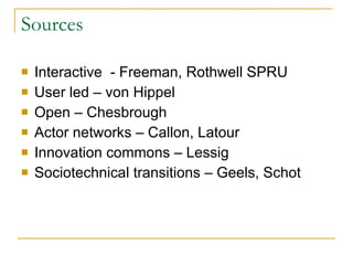 Sources Interactive  - Freeman, Rothwell SPRU User led – von Hippel Open – Chesbrough Actor networks – Callon, Latour Innovation commons – Lessig Sociotechnical transitions – Geels, Schot  