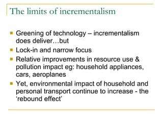 The limits of incrementalism Greening of technology – incrementalism does deliver…but Lock-in and narrow focus Relative improvements in resource use & pollution impact eg: household appliances, cars, aeroplanes Yet, environmental impact of household and personal transport continue to increase - the ‘rebound effect’ 