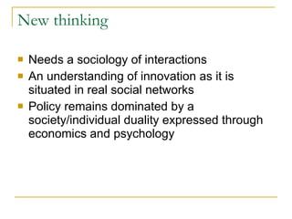 New thinking Needs a sociology of interactions An understanding of innovation as it is situated in real social networks Policy remains dominated by a society/individual duality expressed through economics and psychology  