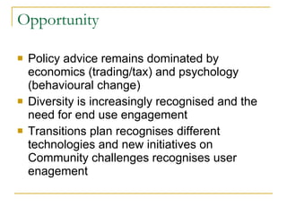 Opportunity Policy advice remains dominated by economics (trading/tax) and psychology (behavioural change) Diversity is increasingly recognised and the need for end use engagement Transitions plan recognises different technologies and new initiatives on Community challenges recognises user enagement 