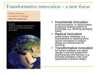 Transformative innovation – a new focus  Incremental innovation  small innovations, or improvements to optimise existing systems of knowledge, e.g. reducing packaging waste; Radical innovation partial system redesigns, e.g. improvements in recycling which require innovations in product design and infrastructure for recycling; Transformative innovation  full system redesign and culture change in the way people think about products and services, e.g. industrial ecologies or life cycle approaches to product design. 