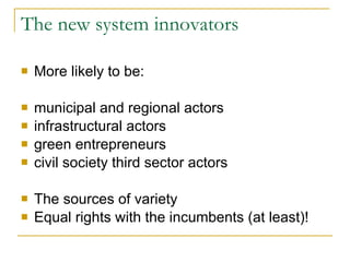 The new system innovators More likely to be: municipal and regional actors infrastructural actors green entrepreneurs civil society third sector actors The sources of variety Equal rights with the incumbents (at least)! 