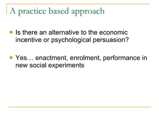 A practice based approach  Is there an alternative to the economic incentive or psychological persuasion? Yes… enactment, enrolment, performance in new social experiments  