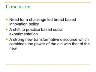 Conclusion Need for a challenge led broad based innovation policy A shift to practice based social experimentation  A strong new transformative discourse which combines the power of the old with that of the new 