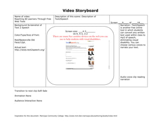 Video Storyboard
Name of video:                                 Description of this scene: Description of
Reaching All Learners Through Free             Text2Speech
Web Tools
                                                                                                                  Screen ___6____ of ____18___
Background:Screenshot of                                                                                                   Narration: Text2Speech
Text 2 Speech                                                                                                              is another free online
                                                                                                                           tool in which students
                                                           Screen size: ___4:3_______
                                                                                                                           can convert any written
                                                                  16:9, 4:3, 3:2
Color/Type/Size of Font:                                                                                                   text used within class to
                                            There are many free assistive devices on the web you can                       mp3 of speech,
Red/Baskerville Old                               use to help students with visual disabilities.                           eliminating visual
Face/12pt.                                                                                                                 disability. You can
                                                                                                                           choose various voices to
Actual text:                                                                                                               narrate your text.
http://www.text2speech.org/




                                                                                                                           Audio:voice clip reading
                                                                                                                           narration




Transition to next clip:Soft fade

Animation:None

Audience Interaction:None

                                              (Sketch screen here noting color, place, size of graphics if any)




Inspiration for this document: Maricopa Community College. http://www.mcli.dist.maricopa.edu/authoring/studio/index.html
 