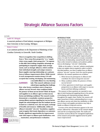 There is recognition that competition is shifting
from a “firm versus firm perspective” to a “supply
chain versus supply chain perspective.” In response
to this shift, firms seeking competitive advantage are
participating in cooperative supply chain arrange-
ments, such as strategic alliances, which combine
their individual strengths and unique resources.
Buyer-supplier sourcing relationships are a primary
focus of alliance improvement efforts. While interest
in such arrangements remains strong, it is well
accepted that creating, developing, and maintaining
a successful alliance is a very daunting
task. This research addresses several
critical issues regarding that challenge.
First, what factors contribute most to long-term
alliance success? Second, what conditions define
the presence of those success factors? Third, do buyers
and suppliers in an alliance agree on those success
factors and defining conditions? The research results
demonstrate a remarkably consistent perspective
among alliance partners regarding key success factors,
despite the acknowledgment that the resultant success
is based on a relatively even, but not equal, exchange
of benefits and resources. Additionally, within an
alliance’s intended “win-win” foundation, suppliers
must recognize their innate dependence on customers.
Finally, significant opportunities for improvement
exist with respect to alliance goal clarification, com-
munication, and performance evaluation.
INTRODUCTION
Over the last decade, there have been noticeable
changes in buyer-supplier relationships as firms have
moved away from adversarial toward more cooperative
supply chain arrangements. The most advanced form
of interfirm cooperation occurs when a strategic alliance
is formed between partnering firms. Strategic alliances
enable buying and supplying firms to combine their
individual strengths and work together to reduce non-
value-adding activities and facilitate improved perfor-
mance. In order for both parties to remain committed
to this form of relationship, mutual benefit must exist.
This is often termed in industry and academic publica-
tions as developing a “win-win” relationship.
While on the surface a “win-win” solution sounds great,
it does not explain what is required in order to achieve
this ideal position, nor does it explain how an alliance
achieves “win-win” success. Given the need for greater
definition, the research questions are as follows:
1. What factors do participants in alliances feel
contribute the most to long-term success?
2. What conditions define the presence of these
success factors?
3. Is there agreement in both buyer and supplier
perspectives in an alliance with respect to success
factors and their defining conditions?
The answers to these questions are essential to man-
agers in both buying and supplying firms in the process
of developing and maintaining strategic alliances
throughout the supply chain. Further, the answers will
assist researchers in better understanding how to mea-
sure alliance success and where key similarities or differ-
ences in buyer and supplier perceptions may help or
hinder an alliance’s long-term success.
A review of the relevant literature appears in the next
section, followed by a discussion of the research design
used and the accompanying results. The results and
conclusion sections discuss the managerial implications
of the research and provide suggested areas for perfor-
mance improvement.
21
The Journal of Supply Chain Management | Summer 2000
Strategic Alliance Success Factors
Judith M. Whipple
is associate professor of food industry management at Michigan
State University in East Lansing, Michigan.
Robert Frankel
is an assistant professor in the Department of Marketing at East
Carolina University in Greenville, North Carolina.
AUTHORS
SUMMARY
The Journal of Supply Chain
Management: A Global
Review of Purchasing
and Supply Copyright
© August 2000, by the
National Association of
Purchasing Management, Inc.
Through 2000: Module 4
Beginning 2001: Module 2
EXAM
 