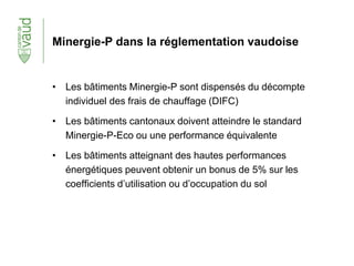 Minergie-P dans la réglementation vaudoise
• Les bâtiments Minergie-P sont dispensés du décompte
individuel des frais de chauffage (DIFC)
• Les bâtiments cantonaux doivent atteindre le standard
Minergie-P-Eco ou une performance équivalente
• Les bâtiments atteignant des hautes performances
énergétiques peuvent obtenir un bonus de 5% sur les
coefficients d’utilisation ou d’occupation du sol
 