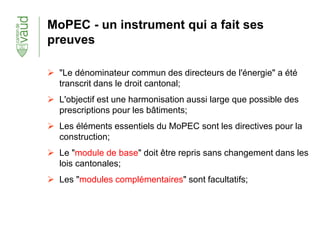MoPEC - un instrument qui a fait ses
preuves
 "Le dénominateur commun des directeurs de l'énergie" a été
transcrit dans le droit cantonal;
 L'objectif est une harmonisation aussi large que possible des
prescriptions pour les bâtiments;
 Les éléments essentiels du MoPEC sont les directives pour la
construction;
 Le "module de base" doit être repris sans changement dans les
lois cantonales;
 Les "modules complémentaires" sont facultatifs;
 