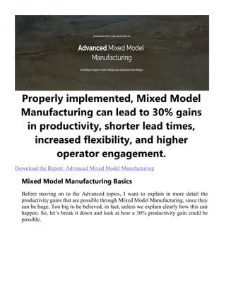Properly implemented, Mixed Model
Manufacturing can lead to 30% gains
in productivity, shorter lead times,
increased flexibility, and higher
operator engagement.
Download the Report: Advanced Mixed Model Manufacturing
Mixed Model Manufacturing Basics
Before moving on to the Advanced topics, I want to explain in more detail the
productivity gains that are possible through Mixed Model Manufacturing, since they
can be huge. Too big to be believed, in fact, unless we explain clearly how this can
happen. So, let’s break it down and look at how a 30% productivity gain could be
possible.
 