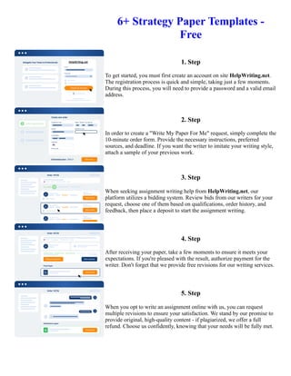 6+ Strategy Paper Templates -
Free
1. Step
To get started, you must first create an account on site HelpWriting.net.
The registration process is quick and simple, taking just a few moments.
During this process, you will need to provide a password and a valid email
address.
2. Step
In order to create a "Write My Paper For Me" request, simply complete the
10-minute order form. Provide the necessary instructions, preferred
sources, and deadline. If you want the writer to imitate your writing style,
attach a sample of your previous work.
3. Step
When seeking assignment writing help from HelpWriting.net, our
platform utilizes a bidding system. Review bids from our writers for your
request, choose one of them based on qualifications, order history, and
feedback, then place a deposit to start the assignment writing.
4. Step
After receiving your paper, take a few moments to ensure it meets your
expectations. If you're pleased with the result, authorize payment for the
writer. Don't forget that we provide free revisions for our writing services.
5. Step
When you opt to write an assignment online with us, you can request
multiple revisions to ensure your satisfaction. We stand by our promise to
provide original, high-quality content - if plagiarized, we offer a full
refund. Choose us confidently, knowing that your needs will be fully met.
6+ Strategy Paper Templates - Free 6+ Strategy Paper Templates - Free
 