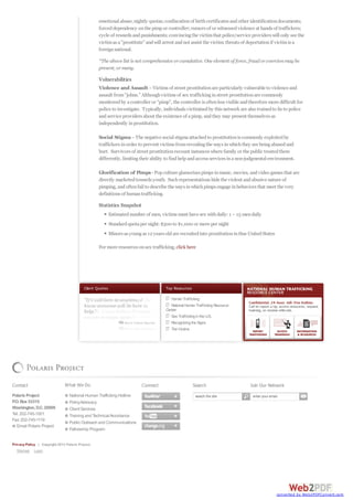 Top Resources
HumanTrafficking
National HumanTraffickingResource
Center
Sex TraffickingintheU.S.
RecognizingtheSigns
TheVictims
Client Quotes
emotional abuse;nightly quotas;confiscationof birthcertificates andother identificationdocuments;
forceddependency onthe pimpor controller;rumors of or witnessedviolence at hands of traffickers;
cycle of rewards andpunishments;convincingthe victimthat police/service providers will only see the
victimas a"prostitute" andwill arrest andnot assist the victim;threats of deportationif victimis a
foreignnational.
*The above list is not comprehensive orcumulative. One element of force, fraudorcoercionmay be
present, ormany.
Vulnerabilities
Violence and Assault –Victims of street prostitutionare particularly vulnerable to violence and
assault from"johns." Althoughvictims of sex traffickinginstreet prostitutionare commonly
monitoredby acontroller or “pimp”, the controller is oftenless visible andtherefore more difficult for
police to investigate. Typically, individuals victimizedby this network are also trainedto lie to police
andservice providers about the existence of apimp, andthey may present themselves as
independently inprostitution.
Social Stigma–The negative social stigmaattachedto prostitutionis commonly exploitedby
traffickers inorder to prevent victims fromrevealingthe ways inwhichthey are beingabusedand
hurt. Survivors of street prostitutionrecount instances where family or the public treatedthem
differently, limitingtheir ability to findhelpandaccess services inanon-judgmental environment.
Glorification of Pimps-Popculture glamorizes pimps inmusic, movies, andvideo games that are
directly marketedtowards youth. Suchrepresentations hide the violent andabusive nature of
pimping, andoftenfail to describe the ways inwhichpimps engage inbehaviors that meet the very
definitions of humantrafficking.
Statistics Snapshot
Estimatednumber of men, victims must have sex withdaily:1 –15 mendaily
Standardquotaper night:$500 to $1,000 or more per night
Minors as youngas 12 years oldare recruitedinto prostitutioninthse UnitedStates
For more resources onsex trafficking, click here
Contact
Polaris Project
P.O. Box 53315
Washington, D.C. 20009
Tel: 202-745-1001
Fax: 202-745-1119
Email Polaris Project
What We Do
National Human Trafficking Hotline
PolicyAdvocacy
Client Services
Training and TechnicalAssistance
Public Outreach and Communications
Fellowship Program
Connect Search Join Our Network
Privacy Policy | Copyright 2013 Polaris Project.
Sitemap Login
search the site enter your email
converted by Web2PDFConvert.com
 