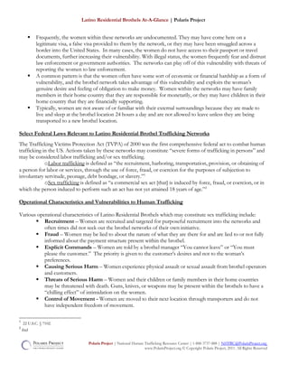 Latino Residential Brothels At-A-Glance | Polaris Project
 Frequently, the women within these networks are undocumented. They may have come here on a
legitimate visa, a false visa provided to them by the network, or they may have been smuggled across a
border into the United States. In many cases, the women do not have access to their passport or travel
documents, further increasing their vulnerability. With illegal status, the women frequently fear and distrust
law enforcement or government authorities. The networks can play off of this vulnerability with threats of
reporting the women to law enforcement.
 A common pattern is that the women often have some sort of economic or financial hardship as a form of
vulnerability, and the brothel network takes advantage of this vulnerability and exploits the woman’s
genuine desire and feeling of obligation to make money. Women within the networks may have family
members in their home country that they are responsible for monetarily, or they may have children in their
home country that they are financially supporting.
 Typically, women are not aware of or familiar with their external surroundings because they are made to
live and sleep at the brothel location 24 hours a day and are not allowed to leave unless they are being
transported to a new brothel location.
Select Federal Laws Relevant to Latino Residential Brothel Trafficking Networks
The Trafficking Victims Protection Act (TVPA) of 2000 was the first comprehensive federal act to combat human
trafficking in the US. Actions taken by these networks may constitute “severe forms of trafficking in persons” and
may be considered labor trafficking and/or sex trafficking.
oLabor trafficking is defined as “the recruitment, harboring, transportation, provision, or obtaining of
a person for labor or services, through the use of force, fraud, or coercion for the purposes of subjection to
involuntary servitude, peonage, debt bondage, or slavery.”1
oSex trafficking is defined as “a commercial sex act [that] is induced by force, fraud, or coercion, or in
which the person induced to perform such an act has not yet attained 18 years of age.”2
Operational Characteristics and Vulnerabilities to Human Trafficking
Various operational characteristics of Latino Residential Brothels which may constitute sex trafficking include:
 Recruitment – Women are recruited and targeted for purposeful recruitment into the networks and
often times did not seek out the brothel networks of their own initiative.
 Fraud – Women may be lied to about the nature of what they are there for and are lied to or not fully
informed about the payment structure present within the brothel.
 Explicit Commands – Women are told by a brothel manager “You cannot leave” or “You must
please the customer.” The priority is given to the customer’s desires and not to the woman’s
preferences.
 Causing Serious Harm – Women experience physical assault or sexual assault from brothel operators
and customers.
 Threats of Serious Harm – Women and their children or family members in their home countries
may be threatened with death. Guns, knives, or weapons may be present within the brothels to have a
“chilling effect” of intimidation on the women.
 Control of Movement - Women are moved to their next location through transporters and do not
have independent freedom of movement.
1
22 U.S.C. § 7102.
2
ibid
Polaris Project | National Human Trafficking Resource Center | 1-888-3737-888 | NHTRC@PolarisProject.org
www.PolarisProject.org © Copyright Polaris Project, 2011. All Rights Reserved
 