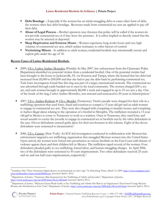 Latino Residential Brothels At-A-Glance | Polaris Project
 Debt Bondage – Especially if the woman has an initial smuggling debt or some other form of debt,
the women often face debt bondage. Revenues made from commercial sex acts are applied to pay off
their debt.
 Abuse of Legal Process – Brothel operators may threaten that police will be called if the women do
not provide commercial sex or if they leave the premises. It is either implied or directly stated that the
women may be arrested or deported.
 Sleep Deprivation and Extreme Hours – Women experience long works hours and very high
volumes of commercial sex acts, which reduce resistance to other factors of control.
 Victimizing Minors - In addition to adult women, residential brothels may intentionally recruit and
exploit girls under the age of 18.
Recent Cases of Latino Residential Brothels
 2009, US v. Carlos Andres Monsalve (Florida): In May 2007, law enforcement from the Clearwater Police
Department identified six potential victims from a residential brothel. One of the potential victims had
been brought to the house in Jacksonville, FL via Houston and Tampa, where she learned that her debt had
increased from $5,000 to $30,000 and that she had to pay the debt back by performing commercial sex.
Task force investigators found that this ring was part of a larger, international network. The commercial sex
was advertised through cards handed out to men in the local community. The women charged $30 a sex
act, and each woman brought in approximately $6,000 a week and engaged in up to 25 sex acts a day. One
of the heads of the ring, Carlos Andres Monsalve, was arrested and sentenced to 20 years in federal prison.3
 2007, US v. Andres-Perfecto & US v. Mendez (Tennessee): Twelve people were charged for their role in a
trafficking operation that used force, fraud and coercion to compel a 13 year old girl and an adult woman
to engage in commercial sex acts. They were also charged with conspiring to launder money and conspiring
to harbor illegal aliens relating to the operation of a brothel in Memphis. The traffickers recruited a 13-year-
old girl in Mexico to come to Tennessee to work as a waitress. Once in Tennessee, they used force and
sexual assaults to coerce the juvenile to engage in commercial sex in brothels run by the other defendants in
the case. Eleven defendants entered guilty pleas for their involvement in this scheme. Eight of the eleven
defendants were sentenced to incarceration.4
 2006, US v. Carreto (New York): An ICE-led investigation conducted in collaboration with Mexican law
enforcement targeted a sex trafficking organization that smuggled Mexican women into the United States.
Upon arrival, the women were forced into prostitution at various brothels on the East Coast with threats of
violence against them and their children left in Mexico. The traffickers raped several of the women. Four
defendants pleaded guilty to sex trafficking, forced labor, and human smuggling charges. In April 2006,
two of the defendants were sentenced to 50 years imprisonment. Two other defendants received 25 years
and six and one half years imprisonment, respectively.5
3
Jonathan Abel. "How Clearwater helped destroy an international sex slave ring.” St. Petersburg Times, March 15, 2009. http://www.tampabay.com/
news/publicsafety/crime/article984066.ece (accessed April 6, 2011)
4
Department of Justice, “Tennessee Man Sentenced for Sex Trafficking of Adults and Juveniles,” Department of Justice,
http://www.justice.gov/opa/pr/2008/June/08-crt-580.html (accessed April 6, 2011).
5
Department of Justice, “Mexican Citizen Pleads Guilty to Sex Trafficking and Admits Her Role in an Organization That Forced Young Mexican
Women into Prostitution in New York,” Department of Justice, http://www.justice.gov/opa/pr/2008/July/08-crt-641.html (accessed April 6, 2011).
Polaris Project | National Human Trafficking Resource Center | 1-888-3737-888 | NHTRC@PolarisProject.org
www.PolarisProject.org © Copyright Polaris Project, 2011. All Rights Reserved
 