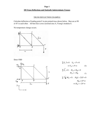 Page 1
M9 Truss Deflections and Statically Indeterminate Trusses
TRUSS DEFLECTION EXAMPLE
Calculate deflection of loading point E in pin-jointed truss shown below. Bars are at 90°
or 45°to each other. All bars have cross sectional area A, Young's modulus E.
No temperature change occurs.
Draw FBD
Â Fy ↑= 0 VA - P = 0
ﬁ VA = P ‹ (1)
Æ
Â Fx = 0 : HA + HB = 0
HA = -HB (2)
MA = 0 : HBL - 2LP = 0Â
HB = 2P ‹
ﬁ HA = -2P ‹
 
