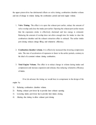 the upper piston drive has detrimental effects on valve timing, combustion chamber volume
and rate of change in volume during the combustion period and total engine volume.
1. Valve Timing. The effect is to open the exhaust port earlier, reduce the amount of
valve overlap and close the intake port earlier. Opening the exhaust port earlier means
that the expansion stroke is effectively shortened and less energy is extracted.
Reducing the amount of overlap does not allow enough time for intake to clear the
combustion chamber and the exhaust extraction effect is reduced. The earlier intake
port closing reduces charge filling and volumetric efficiency.
2. Combustion chamber volume. It is effectively increased thus lowering compression
ratio. The rate of acceleration of expansion is faster in the earlier periods, contrary to
the ideal of a constant volume during combustion.
3. Total Engine Volume. The effect is to reduce change in volume during intake and
compression and increase expansion and exhaust, thus reducing volumetric efficiency
of intake.
If we do advance the timing we would have to compensate in the design of the
engine by
1) Reducing combustion chamber volume.
2) Raising exhaust port lower lip to provide later exhaust opening.
3) Lowering intake port lower lip to provide later intake closing.
4) Altering disc timing to allow exhaust port closing
 
