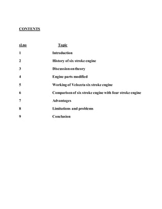 CONTENTS
sl.no Topic
1 Introduction
2 History of six stroke engine
3 Discussionontheory
4 Engine parts modified
5 Working of Velozeta six stroke engine
6 Comparisonof six stroke engine with four stroke engine
7 Advantages
8 Limitations and problems
9 Conclusion
 