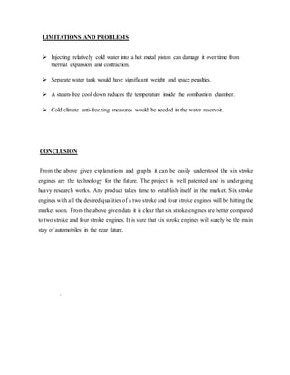 LIMITATIONS AND PROBLEMS
 Injecting relatively cold water into a hot metal piston can damage it over time from
thermal expansion and contraction.
 Separate water tank would have significant weight and space penalties.
 A steam-free cool down reduces the temperature inside the combustion chamber.
 Cold climate anti-freezing measures would be needed in the water reservoir.
CONCLUSION
From the above given explanations and graphs it can be easily understood the six stroke
engines are the technology for the future. The project is well patented and is undergoing
heavy research works. Any product takes time to establish itself in the market. Six stroke
engines with all the desired qualities of a two stroke and four stroke engines will be hitting the
market soon. From the above given data it is clear that six stroke engines are better compared
to two stroke and four stroke engines. It is sure that six stroke engines will surely be the main
stay of automobiles in the near future.
.
 