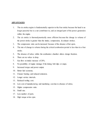 ADVANTAGES
1. The six stroke engine is fundamentally superior to the four stroke because the head is no
longer parasitic but is a net contributor to, and an integral part of the power generation
within the engine.
2. The six stroke is thermodynamically more efficient because the change in volume of
the power stroke is greater than the intake, compression, & exhaust strokes.
3. The compression ratio can be increased because of the absence of hot spots.
4. The rate of change in volume during the critical combustion period is less than in a four
stroke.
5. The absence of valves within the combustion chamber allows design freedom.
6. There are no valves to drop.
7. Gas flow on intake increase of 20%.
8. No possibility of engine damage if the timing belt slips or snaps.
9. Increased torque and power output.
10. Better fuel economy.
11. Cleaner burning and reduced emissions.
12. Longer service intervals.
13. Reduced tooling cost.
14. Low cost of manufacturing and machining cost due to absence of valves.
15. Higher compression ratio.
16. Small size.
17. Less number of parts.
18. High torque at low rpm.
 