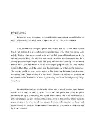 INTRODUCTION
The term six stroke engine describes two different approaches in the internal combustion
engine, developed since the early 1880s, to improve its efficiency and reduce emissions
In the first approach, the engine captures the waste heat from the four stroke Otto cycle or
Diesel cycle and uses it to get an additional power and exhaust stroke of the piston in the same
cylinder. Designs either use steam or air as the working fluid for the additional power stroke. As
well as extracting power, the additional stroke cools the engine and removes the need for a
cooling system making the engine lighter and giving 40% increased efficiency over the normal
Otto or Diesel Cycle. The pistons in this six stroke engine go up and down six times for each
injection of fuel. These six stroke engines have 2 power strokes: one by fuel, one by steam or air.
The currently notable six stroke engine designs in this class are the Crower's six stroke engine,
invented by Bruce Crower of the U.S.A; the Bajulaz engine by the Bajulaz S A company, of
Switzerland; and the Velozeta’s Six-stroke engine built by the students of an engineering college
Trivendrum.
The second approach to the six stroke engine uses a second opposed piston in each
cylinder which moves at half the cyclical rate of the main piston, thus giving six piston
movements per cycle. Functionally, the second piston replaces the valve mechanism of a
conventional engine and also it increases the compression ratio. The currently notable six stroke
engine designs in this class include two designs developed independently: the Beare Head
engine, invented by Australian farmer Malcolm Beare, and the German Charge pump, invented
by Helmut Kottmann.
 