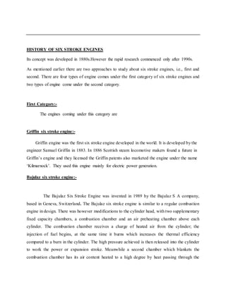 HISTORY OF SIX STROKE ENGINES
Its concept was developed in 1880s.However the rapid research commenced only after 1990s.
As mentioned earlier there are two approaches to study about six stroke engines, i.e., first and
second. There are four types of engine comes under the first category of six stroke engines and
two types of engine come under the second category.
First Category:-
The engines coming under this category are
Griffin six stroke engine:-
Griffin engine was the first six stroke engine developed in the world. It is developed by the
engineer Samuel Griffin in 1883. In 1886 Scottish steam locomotive makers found a future in
Griffin’s engine and they licensed the Griffin patents also marketed the engine under the name
‘Kilmarnock’. They used this engine mainly for electric power generation.
Bajulaz six stroke engine:-
The Bajulaz Six Stroke Engine was invented in 1989 by the Bajulaz S A company,
based in Geneva, Switzerland. The Bajulaz six stroke engine is similar to a regular combustion
engine in design. There was however modifications to the cylinder head, with two supplementary
fixed capacity chambers, a combustion chamber and an air preheating chamber above each
cylinder. The combustion chamber receives a charge of heated air from the cylinder; the
injection of fuel begins, at the same time it burns which increases the thermal efficiency
compared to a burn in the cylinder. The high pressure achieved is then released into the cylinder
to work the power or expansion stroke. Meanwhile a second chamber which blankets the
combustion chamber has its air content heated to a high degree by heat passing through the
 
