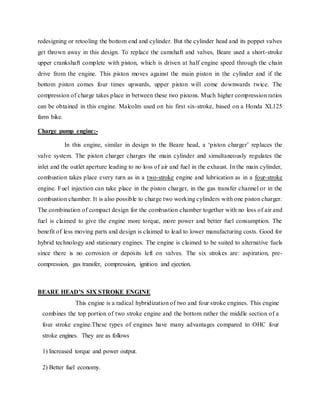 redesigning or retooling the bottom end and cylinder. But the cylinder head and its poppet valves
get thrown away in this design. To replace the camshaft and valves, Beare used a short-stroke
upper crankshaft complete with piston, which is driven at half engine speed through the chain
drive from the engine. This piston moves against the main piston in the cylinder and if the
bottom piston comes four times upwards, upper piston will come downwards twice. The
compression of charge takes place in between these two pistons. Much higher compression ratios
can be obtained in this engine. Malcolm used on his first six-stroke, based on a Honda XL125
farm bike.
Charge pump engine:-
In this engine, similar in design to the Beare head, a ‘piston charger’ replaces the
valve system. The piston charger charges the main cylinder and simultaneously regulates the
inlet and the outlet aperture leading to no loss of air and fuel in the exhaust. In the main cylinder,
combustion takes place every turn as in a two-stroke engine and lubrication as in a four-stroke
engine. Fuel injection can take place in the piston charger, in the gas transfer channel or in the
combustion chamber. It is also possible to charge two working cylinders with one piston charger.
The combination of compact design for the combustion chamber together with no loss of air and
fuel is claimed to give the engine more torque, more power and better fuel consumption. The
benefit of less moving parts and design is claimed to lead to lower manufacturing costs. Good for
hybrid technology and stationary engines. The engine is claimed to be suited to alternative fuels
since there is no corrosion or deposits left on valves. The six strokes are: aspiration, pre-
compression, gas transfer, compression, ignition and ejection.
BEARE HEAD’S SIX STROKE ENGINE
This engine is a radical hybridization of two and four stroke engines. This engine
combines the top portion of two stroke engine and the bottom rather the middle section of a
four stroke engine.These types of engines have many advantages compared to OHC four
stroke engines. They are as follows
1) Increased torque and power output.
2) Better fuel economy.
 