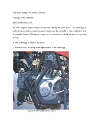 3) Cleaner burning with reduced emission.
4) Longer service intervals.
5) Reduced tooling costs.
Six stoke engines were developed in the year 1998 by Malcolm Beare. This technology is
undergoing tremendous research works for improving the six stroke or Beare technology as it
is popularly known. This type of engine is not commonly available because of two main
reasons
1. This technology is patented by Ducati.
2. Research works are going on for improvement of this technology.
Figure:Ducati basedsix stroke engine
 
