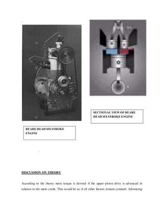 .
.
DISCUSSION ON THEORY
According to the theory more torque is derived if the upper piston drive is advanced in
relation to the main crank. This would be so if all other factors remain constant. Advancing
BEARE HEAD SIXSTROKE
ENGINE
SECTIONAL VIEWOF BEARE
HEAD SIXSTROKE ENGINE
 