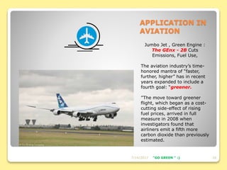 APPLICATION IN
AVIATION
Jumbo Jet , Green Engine :
The GEnx - 2B Cuts
Emissions, Fuel Use,
The aviation industry’s time-
honored mantra of “faster,
further, higher” has in recent
years expanded to include a
fourth goal: “greener.
”The move toward greener
flight, which began as a cost-
cutting side-effect of rising
fuel prices, arrived in full
measure in 2008 when
investigators found that
airliners emit a fifth more
carbon dioxide than previously
estimated.
7/14/2017 10"GO GREEN " :)
 