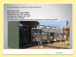 Power Generation at a Stationary Engine Application
South Texas, USA
Max Gross Power Output: 28kWe
Thermal Heat Input: 235 - 450kWt
Hot Water Input Range: 180 - 190°F
Hot Water Flow: 200 GPM
Direct Condenser: Ambient air temperature ranges from 30-100°F avg is 70°F
7/14/2017 13"GO GREEN " :)
 