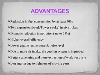 ➢Reduction in fuel consumption by at least 40%
➢Two expansions(work/Power stroke) in six strokes
➢Dramatic reduction in pollution ( up to 65%)
➢Higher overall efficiency
➢Lower engine temperature & noise level
➢Due to more air intake, the cooling system is improved
➢Better scavenging and more extraction of work per cycle
➢Less inertia due to lightness of moving parts
 