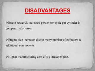 ➢Brake power & indicated power per cycle per cylinder is
comparatively lesser.
➢Engine size increases due to many number of cylinders &
additional components.
➢Higher manufacturing cost of six stroke engine.
 