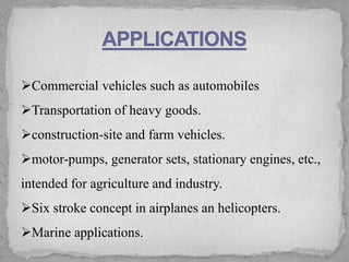 ➢Commercial vehicles such as automobiles
➢Transportation of heavy goods.
➢construction-site and farm vehicles.
➢motor-pumps, generator sets, stationary engines, etc.,
intended for agriculture and industry.
➢Six stroke concept in airplanes an helicopters.
➢Marine applications.
 