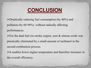 ➢Drastically reducing fuel consumption (by 40%) and
pollution (by 60-90%) without radically affecting
performances.
➢For the dual fuel six-stroke engine, soot & nitrous oxide was
practically eliminated by a small amount of methanol in the
second combustion process.
➢It enables lower engine temperature and therefore increases in
the overall efficiency.
 