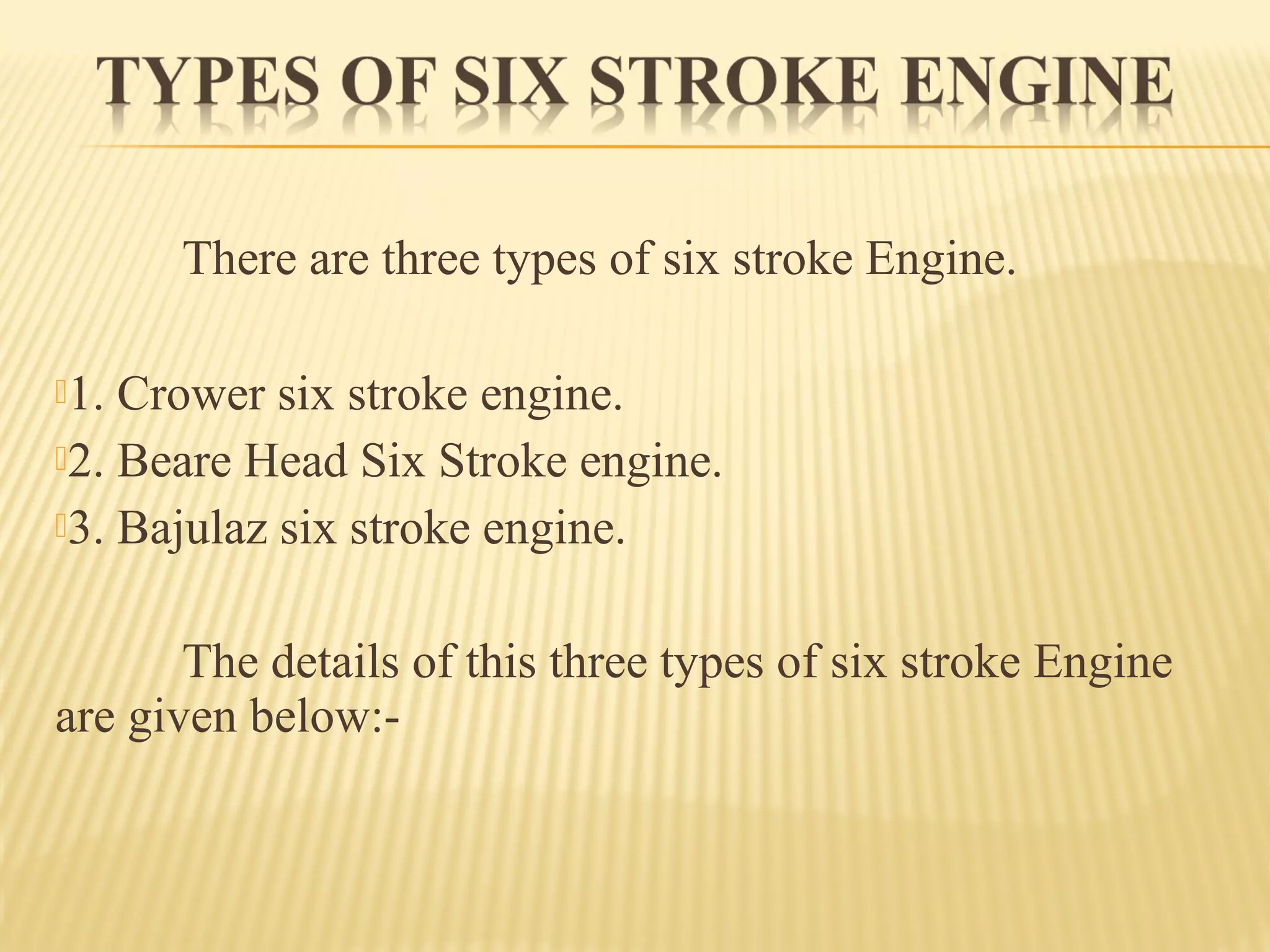 There are three types of six stroke Engine.
1. Crower six stroke engine.
2. Beare Head Six Stroke engine.
3. Bajulaz six stroke engine.
The details of this three types of six stroke Engine
are given below:-
 