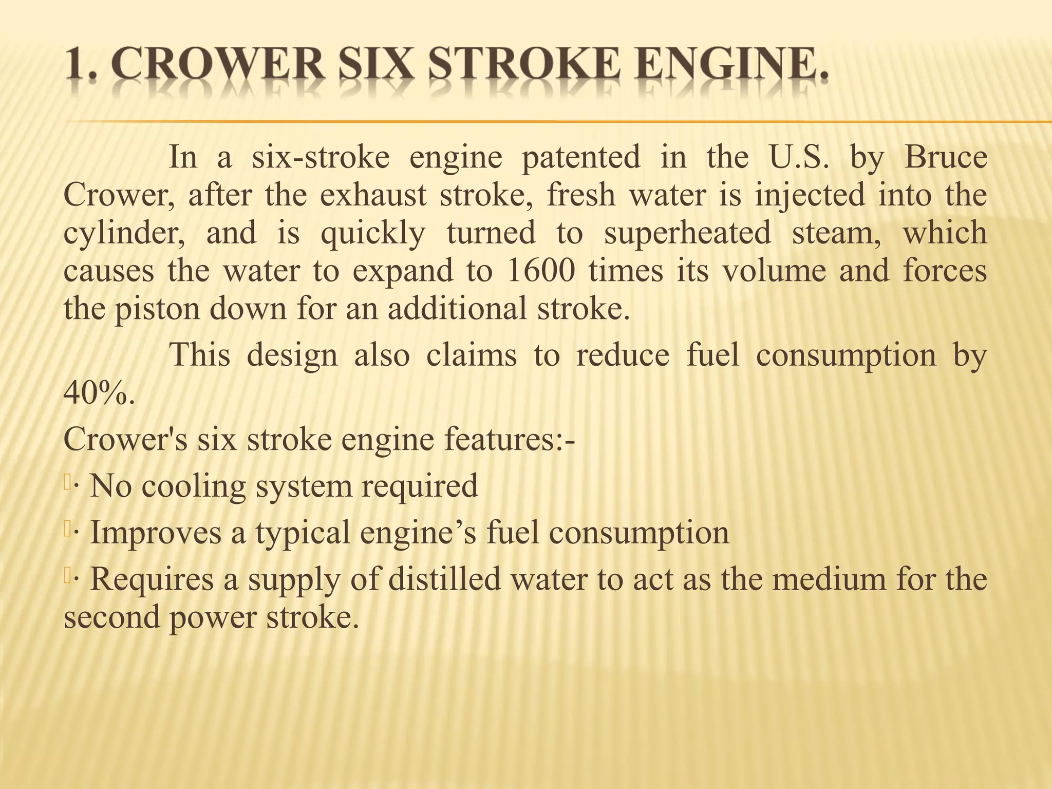 In a six-stroke engine patented in the U.S. by Bruce
Crower, after the exhaust stroke, fresh water is injected into the
cylinder, and is quickly turned to superheated steam, which
causes the water to expand to 1600 times its volume and forces
the piston down for an additional stroke.
This design also claims to reduce fuel consumption by
40%.
Crower's six stroke engine features:-
· No cooling system required
· Improves a typical engine’s fuel consumption
· Requires a supply of distilled water to act as the medium for the
second power stroke.
 
