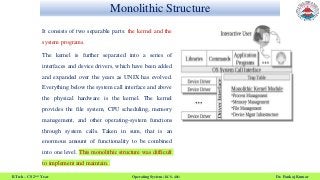 Monolithic Structure
B.Tech – CS 2nd Year Operating System (KCS- 401) Dr. Pankaj Kumar
It consists of two separable parts: the kernel and the
system programs.
The kernel is further separated into a series of
interfaces and device drivers, which have been added
and expanded over the years as UNIX has evolved.
Everything below the system call interface and above
the physical hardware is the kernel. The kernel
provides the file system, CPU scheduling, memory
management, and other operating-system functions
through system calls. Taken in sum, that is an
enormous amount of functionality to be combined
into one level. This monolithic structure was difficult
to implement and maintain.
 