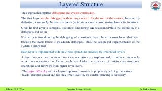 Layered Structure
B.Tech – CS 2nd Year Operating System (KCS- 401) Dr. Pankaj Kumar
This approach simplifies debugging and system verification.
The first layer can be debugged without any concern for the rest of the system, because, by
definition, it uses only the basic hardware (which is assumed correct) to implement its functions.
Once the first layer is debugged, its correct functioning can be assumed while the second layer is
debugged, and so on.
If an error is found during the debugging of a particular layer, the error must be on that layer,
because the layers below it are already debugged. Thus, the design and implementation of the
system is simplified.
Each layer is implemented with only those operations provided by lower level layers.
A layer does not need to know how these operations are implemented; it needs to know only
what these operations do. Hence, each layer hides the existence of certain data structures,
operations, and hardware from higher-level layers.
The major difficulty with the layered approach involves appropriately defining the various
layers. Because a layer can use only lower-level layers, careful planning is necessary.
 