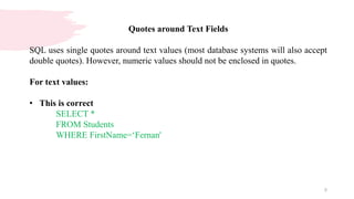 5
Quotes around Text Fields
SQL uses single quotes around text values (most database systems will also accept
double quotes). However, numeric values should not be enclosed in quotes.
For text values:
• This is correct
SELECT *
FROM Students
WHERE FirstName=‘Fernan'
 