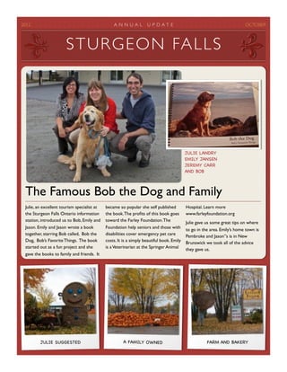 2012	

                                           A N N UAL          U P D A T E	

                                        OCTOBER



                        S T U R G E O N FA L L S




                                                                                            JULIE LANDRY
                                                                                            EMILY JANSEN
                                                                                            JEREMY CARR
                                                                                            AND BOB



  The Famous Bob the Dog and Family
  Julie, an excellent tourism specialist at   became so popular she self published          Hospital. Learn more
  the Sturgeon Falls Ontario information      the book. The proﬁts of this book goes        www.farleyfoundation.org
  station, introduced us to Bob, Emily and    toward the Farley Foundation. The             Julie gave us some great tips on where
  Jason. Emily and Jason wrote a book         Foundation help seniors and those with        to go in the area. Emily’s home town is
  together, starring Bob called, Bob the      disabilities cover emergency pet care         Pembroke and Jason”s is in New
  Dog, Bob’s Favorite Things. The book        costs. It is a simply beautiful book. Emily   Brunswick we took all of the advice
  started out as a fun project and she        is a Veterinarian at the Springer Animal      they gave us.
  gave the books to family and friends. It




          JULIE SUGGESTED                               A FAMILY OWNED                                 FARM AND BAKERY
 