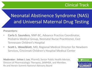 Neonatal Abstinence Syndrome (NAS)
and Universal Maternal Drug Testing
Presenters:
• Carla S. Saunders, NNP-BC, Advance Practice Coordinator,
Pediatrix Medical Group, Neonatal Nurse Practitioner, East
Tennessee Children’s Hospital
• Scott L. Wexelblatt, MD, Regional Medical Director for Newborn
Services, Cincinnati Children's Hospital Medical Center
Clinical Track
Moderator: Jinhee J. Lee, PharmD, Senior Public Health Advisor,
Division of Pharmacologic Therapies, SAMHSA, and Member,
Rx and Heroin Summit National Advisory Board
 